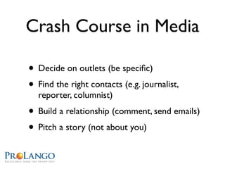 Crash Course in Media

• Decide on outlets (be speciﬁc)
• Find the right contacts (e.g. journalist,
  reporter, columnist)
• Build a relationship (comment, send emails)
• Pitch a story (not about you)
 