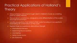 Practical Applications of Holland’s
Theory


Using numerous instruments to get client’s Holland’s Code as a starting
point to clarify interests



Discuss about consistency, congruency and differentiation of the scores
and work environment



Locate occupations that relate to their code focusing on occupations
resembling all combinations of the code



Explore those occupational alternatives through


informational interviews



researching the occupations



volunteering



taking course and/or



job shadowing

 