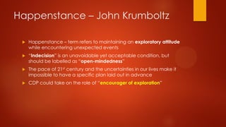 Happenstance – John Krumboltz


Happenstance – term refers to maintaining an exploratory attitude
while encountering unexpected events



“Indecision” is an unavoidable yet acceptable condition, but
should be labelled as “open-mindedness”



The pace of 21st century and the uncertainties in our lives make it
impossible to have a specific plan laid out in advance



CDP could take on the role of “encourager of exploration”

 