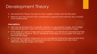 Development Theory
Development Theory focuses on how careers unfold over the life span
 Believes that the factors that contributed to growth and maturity are complex
and multifaceted


Assumptions
 Life can be divided into a specific number of age-related stages. Each stage
has a list of specific tasks that should be accomplished during that stage
 If the tasks of a given stage are accomplished, an individual is developmentally
on schedule or mature, and is, therefore more likely to accomplish the tasks of
the next life stage
 If the tasks of a given stage are not accomplished during the appropriate time,
however, the individual is developmentally off schedule and may have
difficulty in the life stages that follow

 
