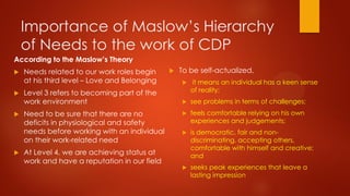 Importance of Maslow’s Hierarchy
of Needs to the work of CDP
According to the Maslow’s Theory







Needs related to our work roles begin
at his third level – Love and Belonging
Level 3 refers to becoming part of the
work environment
Need to be sure that there are no
deficits in physiological and safety
needs before working with an individual
on their work-related need
At Level 4, we are achieving status at
work and have a reputation in our field



To be self-actualized,


it means an individual has a keen sense
of reality;



see problems in terms of challenges;



feels comfortable relying on his own
experiences and judgements;



is democratic, fair and nondiscriminating, accepting others,
comfortable with himself and creative;
and



seeks peak experiences that leave a
lasting impression

 