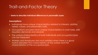 Trait-and-Factor Theory
-- Seeks to describe individual differences in personality types

Assumptions


Individuals have unique characteristics related to interests, abilities,
needs, values, and personality traits



Occupations and jobs have unique characteristics to work tasks, skills
required, demands and rewards



The unique characteristics of both individuals and occupation/jobs
can be measured



Workers and employers are most satisfied when there is a good
match between the characteristics of the worker and the
characteristics of the occupation/job

 