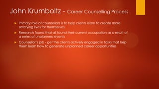 John Krumboltz - Career Counselling Process


Primary role of counsellors is to help clients learn to create more
satisfying lives for themselves



Research found that all found their current occupation as a result of
a series of unplanned events



Counsellor’s job - get the clients actively engaged in tasks that hep
them learn how to generate unplanned career opportunities

 