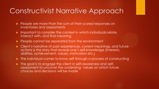 Constructivist Narrative Approach


People are more than the sum of their scored responses on
inventories and assessments



Important to consider the context in which individuals relate,
interact with, and find meaning



People cannot be separated from the environment



Client’s narrative of past experiences, current meanings, and future
actions is the story that reveals one’s self-knowledge (interests,
abilities, achievement, values, motivation etc.)



The individual comes to know self through a process of constructing



The goal is to engage the client in self-awareness and selfassessment to uncover the underlying values on which future
choices and decisions will be made

 