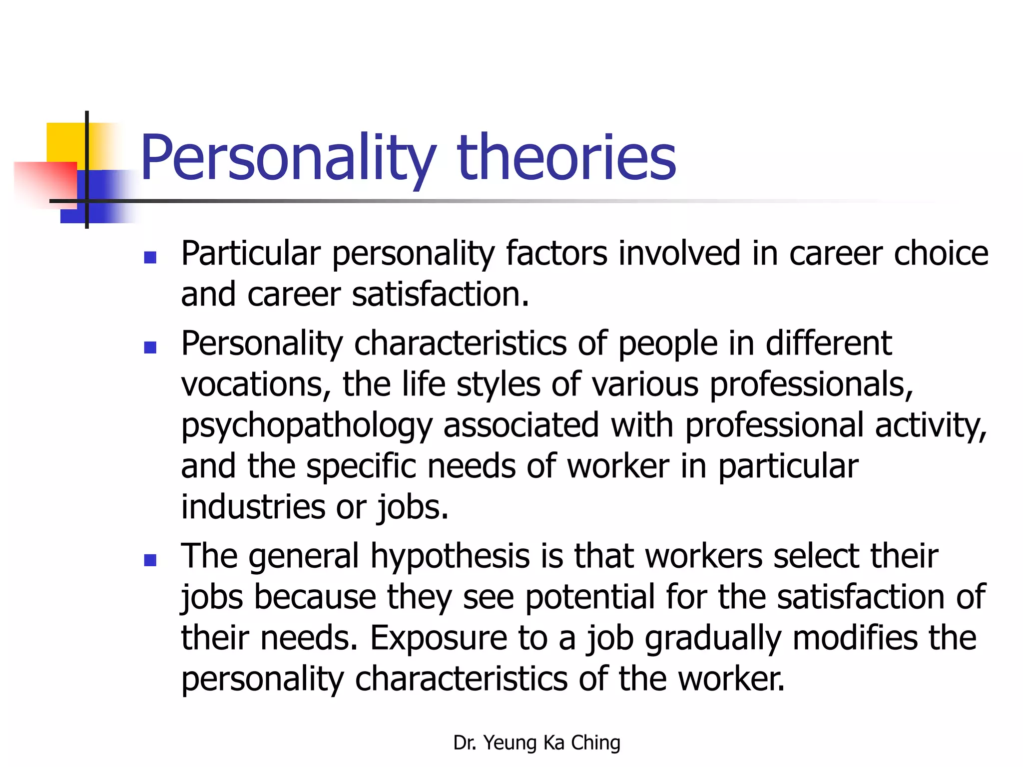 Dr. Yeung Ka Ching
Personality theories
 Particular personality factors involved in career choice
and career satisfaction.
 Personality characteristics of people in different
vocations, the life styles of various professionals,
psychopathology associated with professional activity,
and the specific needs of worker in particular
industries or jobs.
 The general hypothesis is that workers select their
jobs because they see potential for the satisfaction of
their needs. Exposure to a job gradually modifies the
personality characteristics of the worker.
 