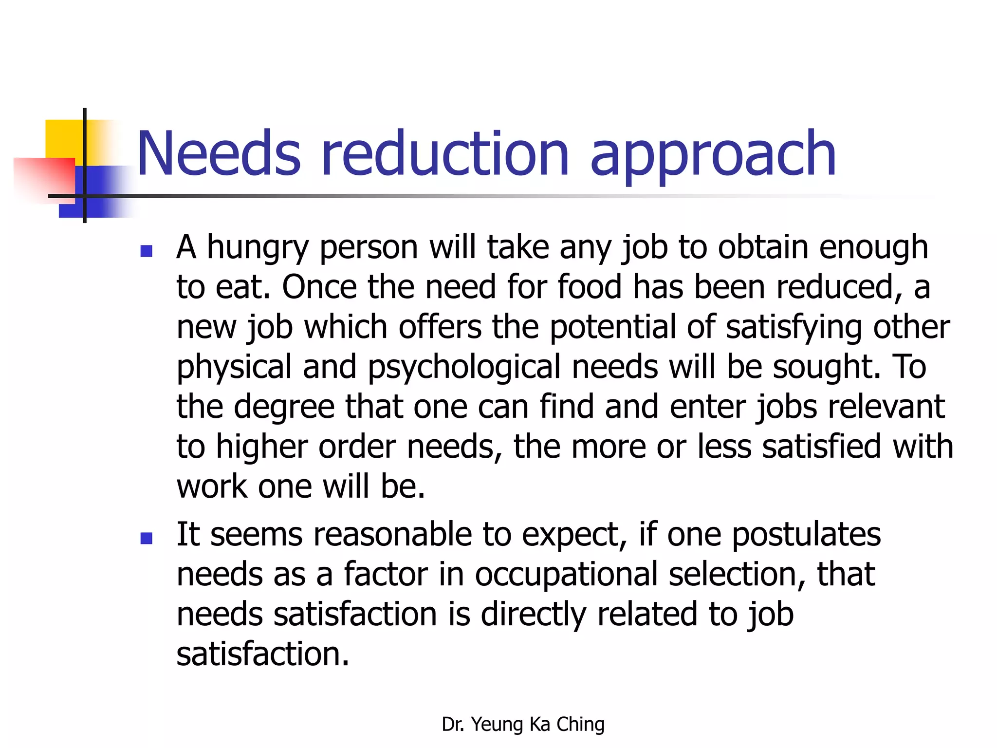 Dr. Yeung Ka Ching
Needs reduction approach
 A hungry person will take any job to obtain enough
to eat. Once the need for food has been reduced, a
new job which offers the potential of satisfying other
physical and psychological needs will be sought. To
the degree that one can find and enter jobs relevant
to higher order needs, the more or less satisfied with
work one will be.
 It seems reasonable to expect, if one postulates
needs as a factor in occupational selection, that
needs satisfaction is directly related to job
satisfaction.
 