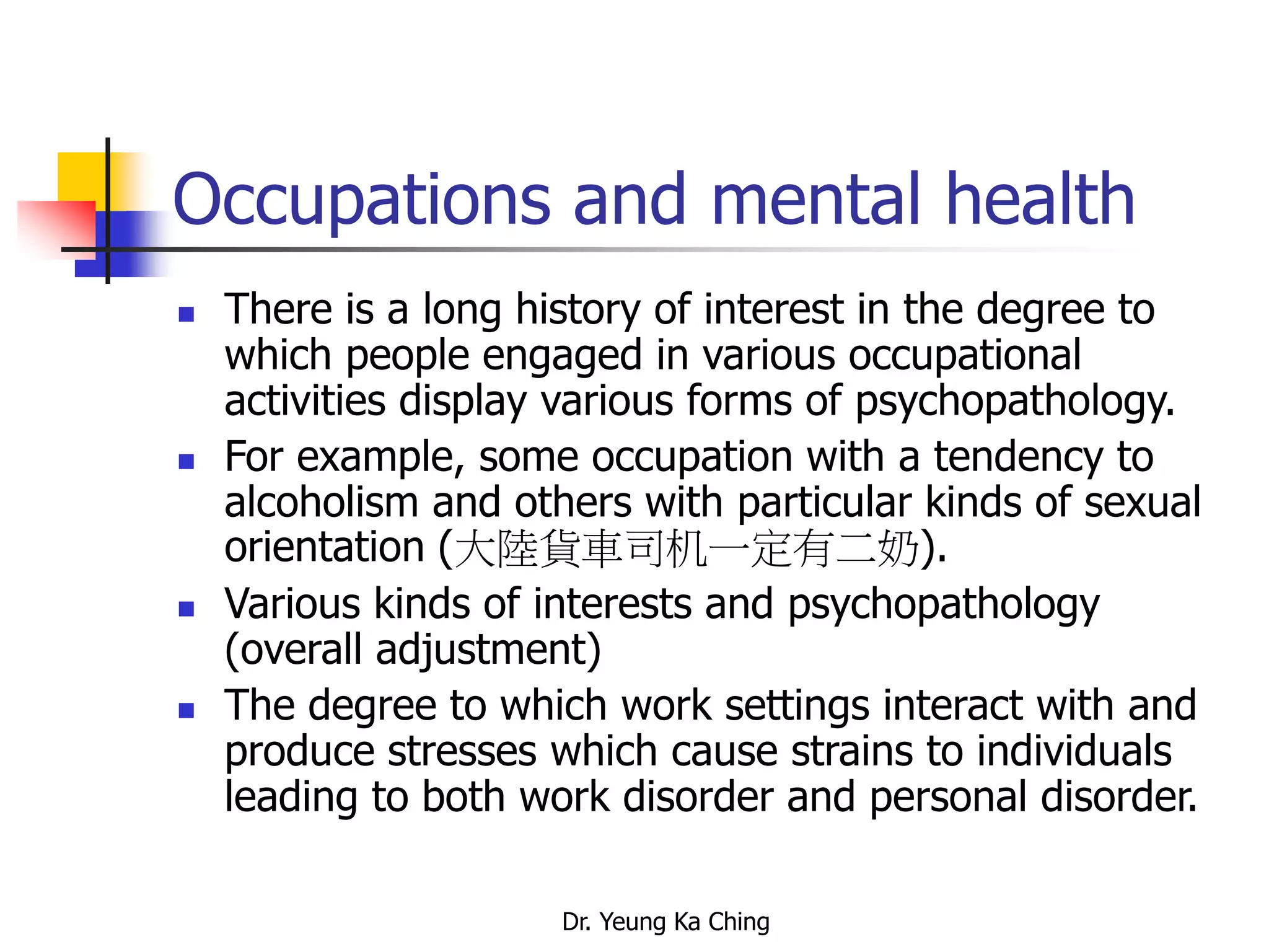 Dr. Yeung Ka Ching
Occupations and mental health
 There is a long history of interest in the degree to
which people engaged in various occupational
activities display various forms of psychopathology.
 For example, some occupation with a tendency to
alcoholism and others with particular kinds of sexual
orientation (大陸貨車司机一定有二奶).
 Various kinds of interests and psychopathology
(overall adjustment)
 The degree to which work settings interact with and
produce stresses which cause strains to individuals
leading to both work disorder and personal disorder.
 
