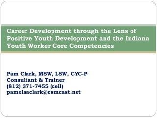 Pam Clark, MSW, LSW, CYC-P Consultant & Trainer (812) 371-7455 (cell) [email_address] Career Development through the Lens of Positive Youth Development and the Indiana Youth Worker Core Competencies 
