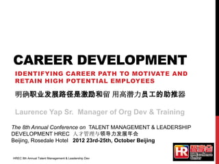 CAREER DEVELOPMENT
IDENTIFYING CAREER PATH TO MOTIVATE AND
RETAIN HIGH POTENTIAL EMPLOYEES
The 8th Annual Conference on TALENT MANAGEMENT & LEADERSHIP
DEVELOPMENT HREC 人才管理与领导力发展年会
Beijing, Rosedale Hotel 2012 23rd-25th, October Beijing
明确职业发展路径是激励和留 用高潜力员工的助推器
Laurence Yap Sr. Manager of Org Dev & Training
HREC 8th Annual Talent Management & Leadership Dev
 