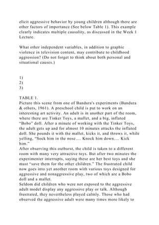 elicit aggressive behavior by young children although there are
other factors of importance (See below Table 1). This example
clearly indicates multiple causality, as discussed in the Week 1
Lecture.
What other independent variables, in addition to graphic
violence in television content, may contribute to childhood
aggression? (Do not forget to think about both personal and
situational causes.)
1)
2)
3)
TABLE 1.
Picture this scene from one of Bandura's experiments (Bandura
& others, 1961). A preschool child is put to work on an
interesting art activity. An adult is in another part of the room,
where there are Tinker Toys, a mallet, and a big, inflated
“Bobo” doll. After a minute of working with the Tinker Toys,
the adult gets up and for almost 10 minutes attacks the inflated
doll. She pounds it with the mallet, kicks it, and throws it, while
yelling, “Sock him in the nose…. Knock him down…. Kick
him.”
After observing this outburst, the child is taken to a different
room with many very attractive toys. But after two minutes the
experimenter interrupts, saying these are her best toys and she
must “save them for the other children.” The frustrated child
now goes into yet another room with various toys designed for
aggressive and nonaggressive play, two of which are a Bobo
doll and a mallet.
Seldom did children who were not exposed to the aggressive
adult model display any aggressive play or talk. Although
frustrated, they nevertheless played calmly. Those who had
observed the aggressive adult were many times more likely to
 