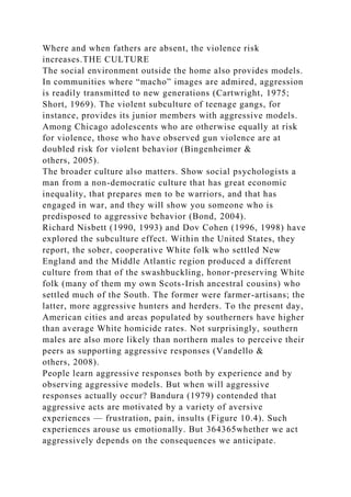 Where and when fathers are absent, the violence risk
increases.THE CULTURE
The social environment outside the home also provides models.
In communities where “macho” images are admired, aggression
is readily transmitted to new generations (Cartwright, 1975;
Short, 1969). The violent subculture of teenage gangs, for
instance, provides its junior members with aggressive models.
Among Chicago adolescents who are otherwise equally at risk
for violence, those who have observed gun violence are at
doubled risk for violent behavior (Bingenheimer &
others, 2005).
The broader culture also matters. Show social psychologists a
man from a non-democratic culture that has great economic
inequality, that prepares men to be warriors, and that has
engaged in war, and they will show you someone who is
predisposed to aggressive behavior (Bond, 2004).
Richard Nisbett (1990, 1993) and Dov Cohen (1996, 1998) have
explored the subculture effect. Within the United States, they
report, the sober, cooperative White folk who settled New
England and the Middle Atlantic region produced a different
culture from that of the swashbuckling, honor-preserving White
folk (many of them my own Scots-Irish ancestral cousins) who
settled much of the South. The former were farmer-artisans; the
latter, more aggressive hunters and herders. To the present day,
American cities and areas populated by southerners have higher
than average White homicide rates. Not surprisingly, southern
males are also more likely than northern males to perceive their
peers as supporting aggressive responses (Vandello &
others, 2008).
People learn aggressive responses both by experience and by
observing aggressive models. But when will aggressive
responses actually occur? Bandura (1979) contended that
aggressive acts are motivated by a variety of aversive
experiences — frustration, pain, insults (Figure 10.4). Such
experiences arouse us emotionally. But 364365whether we act
aggressively depends on the consequences we anticipate.
 