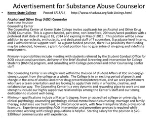 Advertisement for Substance Abuse Counselor
• Keene State College Posted 6/18/14 http://www.nhadaca.org/Job-Listings.html
Alcohol and Other Drug (AOD) Counselor
Part-time Position
Counseling Center
The Counseling Center at Keene State College invites applicants for an Alcohol and Other Drug
(AOD) Counselor. This is a grant-funded, part-time, non-benefited, 20 hours/week position with a
preferred start date of August 18, 2014 and expiring in May of 2015. This position will be a new
addition to our eclectic, enthusiastic, and dedicated staff of 7 counselors, 5 graduate-level interns,
and 2 administrative support staff. As a grant funded position, there is a possibility that funding
may be extended; however, a grant-funded position has no guarantee of on-going and indefinite
employment.
Primary responsibilities include meeting with students referred by the Student Conduct Office for
AOD educational sanctions, delivery of the Brief Alcohol Screening and Intervention for College
Students (BASICS) program, and consulting with College personnel and other Counseling Center
staff.
The Counseling Center is an integral unit within the Division of Student Affairs at KSC and enjoys
strong support from the college as a whole. The College is in an exciting period of growth and
change in the area of alcohol and other drug prevention/intervention, and we seek practitioners
who have a team orientation and are looking to apply their skills in a flexible, creative, and
collaborative way. The Counseling Center is a very dynamic and rewarding place to work and our
strengths include our highly supportive relationships among the Center’s staff and our strong
dedication to student well-being.
• Minimum qualifications include a Master’s degree, from an accredited college or university, in
clinical psychology, counseling psychology, clinical mental health counseling, marriage and family
therapy, substance use treatment, or clinical social work, with New Hampshire State professional
licensure. Experience providing AOD intervention and prevention services is required while
experience working with college populations is helpful. Starting salary for the position is $20-
$30/hour commensurate with experience.•
 
