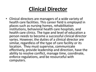 Clinical Director
• Clinical directors are managers of a wide variety of
health care facilities. This career field is employed in
places such as nursing homes, rehabilitation
institutions, behavioral health care hospitals, and
health care clinics. The type and level of education a
person needs to become a successful clinical director
varies. However, the duties of a clinical director are
similar, regardless of the type of care facility or its
location. They must supervise, communicate
effectively, provide leadership and direction, have the
ability to resolve conflict, manage time, coordinate,
enforce regulations, and be resourceful with
computers.
 