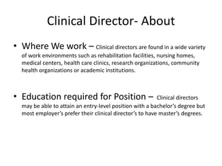 Clinical Director- About
• Where We work – Clinical directors are found in a wide variety
of work environments such as rehabilitation facilities, nursing homes,
medical centers, health care clinics, research organizations, community
health organizations or academic institutions.
• Education required for Position – Clinical directors
may be able to attain an entry-level position with a bachelor’s degree but
most employer’s prefer their clinical director’s to have master’s degrees.
 