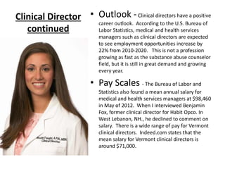 Clinical Director
continued
• Outlook -Clinical directors have a positive
career outlook. According to the U.S. Bureau of
Labor Statistics, medical and health services
managers such as clinical directors are expected
to see employment opportunities increase by
22% from 2010-2020. This is not a profession
growing as fast as the substance abuse counselor
field, but it is still in great demand and growing
every year.
• Pay Scales - The Bureau of Labor and
Statistics also found a mean annual salary for
medical and health services managers at $98,460
in May of 2012. When I interviewed Benjamin
Fox, former clinical director for Habit Opco. In
West Lebanon, NH., he declined to comment on
salary. There is a wide range of pay for Vermont
clinical directors. Indeed.com states that the
mean salary for Vermont clinical directors is
around $71,000.
 