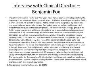 Interview with Clinical Director –
Benjamin Fox
• I have known Benjamin Fox for over four years now. He has been an intricate part of my life,
beginning as my substance abuse counselor when I first began attending an outpatient facility
in West Lebanon, NH called Habit Opco. At this period he was assigned as my one-on-one
counselor and what a counselor he was. Ben picked up on my abilities and interests and
related these attributes to the recovery process. He founded a music therapy group at the
facility to spark excitement within me. He spoke to me in a non-judgmental approach and
reminded me of my successes in life. He believes that “You have to have that one-on-one
connection for early on recovery and treatment, whether it is with a corrections guard, a
recovery coach, a counselor, etc., everyone needs that first mentor that gets through to you.”
Benjamin Fox worked hard every day. I found him passionate about his job, as he was
someone that I looked up to and found inspiration in. Benjamin Fox is the best counselor I
have ever retained. He shared an emotional story with me and gave me permission to share
it through this course. Originally Ben was mostly interested in expressive arts therapy,
attending various schools including Hamilton College where he received his bachelor’s
degree in art and geology. Approximately 10 years went by before Ben decided to attend
Lesley University in Boston, MA. for expressive arts therapy and mental health counseling.
The turning point for Ben was when his identical twin brother passed away from a substance
abuse overdose. This was the point in Benjamin Fox’s career when he decided that he would
change people’s lives through counseling.
- B. Fox (personal communication, June 16, 2014)
 