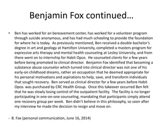 Benjamin Fox continued…
• Ben has worked for an bereavement center, has worked for a volunteer program
through suicide anonymous, and has had much schooling to provide the foundation
for where he is today. As previously mentioned, Ben received a double bachelor’s
degree in art and geology at Hamilton University, completed a masters program for
expressive arts therapy and mental health counseling at Lesley University, and from
there went on to internship for Habit Opco. He counseled clients for a few years
before being promoted to clinical director. Benjamin Fox identified that becoming a
substance abuse counselor which turned into clinical director was not one of his
early-on childhood dreams, rather an occupation that he deemed appropriate for
his personal motivations and aspirations to help, save, and transform individuals
that sought recovery. Ben served as clinical director for a few years before Habit
Opco. was purchased by CRC Health Group. Once this takeover occurred Ben felt
that he was slowly losing control of the outpatient facility. The facility is no longer
participating in one-on-one counseling, mandating that participants simply attend
one recovery group per week. Ben didn’t believe in this philosophy, so soon after
my interview he made the decision to resign and move on.
- B. Fox (personal communication, June 16, 2014)
 