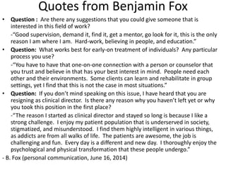 Quotes from Benjamin Fox
• Question : Are there any suggestions that you could give someone that is
interested in this field of work?
-“Good supervision, demand it, find it, get a mentor, go look for it, this is the only
reason I am where I am. Hard-work, believing in people, and education.”
• Question: What works best for early-on treatment of individuals? Any particular
process you use?
-“You have to have that one-on-one connection with a person or counselor that
you trust and believe in that has your best interest in mind. People need each
other and their environments. Some clients can learn and rehabilitate in group
settings, yet I find that this is not the case in most situations.”
• Question: If you don’t mind speaking on this issue, I have heard that you are
resigning as clinical director. Is there any reason why you haven’t left yet or why
you took this position in the first place?
-“The reason I started as clinical director and stayed so long is because I like a
strong challenge. I enjoy my patient population that is underserved in society,
stigmatized, and misunderstood. I find them highly intelligent in various things,
as addicts are from all walks of life. The patients are awesome, the job is
challenging and fun. Every day is a different and new day. I thoroughly enjoy the
psychological and physical transformation that these people undergo.”
- B. Fox (personal communication, June 16, 2014)
 