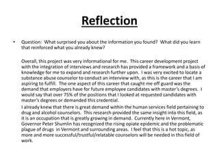 Reflection
• Question: What surprised you about the information you found? What did you learn
that reinforced what you already knew?
Overall, this project was very informational for me. This career development project
with the integration of interviews and research has provided a framework and a basis of
knowledge for me to expand and research further upon. I was very excited to locate a
substance abuse counselor to conduct an interview with, as this is the career that I am
aspiring to fulfill. The one aspect of this career that caught me off guard was the
demand that employers have for future employee candidates with master’s degrees. I
would say that over 75% of the positions that I looked at requested candidates with
master’s degrees or demanded this credential.
I already knew that there is great demand within the human services field pertaining to
drug and alcohol counselors. This research provided the same insight into this field, as
it is an occupation that is greatly growing in demand. Currently here in Vermont,
Governor Peter Shumlin has recognized the rising opiate epidemic and the problematic
plague of drugs in Vermont and surrounding areas. I feel that this is a hot topic, as
more and more successful/trustful/relatable counselors will be needed in this field of
work.
 
