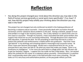 Reflection
• Has doing this project changed your mind about the direction you may take in the
field of human services generally or social work more specifically? If so, how? If
not, how did this project help solidify your thinking about the direction you may
take in the field?
This project has not changed, but only reinforced my belief in the helping profession of
becoming a substance abuse counselor. I have personally dealt with counselors through
corrections and for substance abuse problems in the past. Having a network, people to trust
and confide in is huge in the recovery process. This is why I believe it is vital to find a one-on-
one coach or counselor. Through my research, I have concluded that both social workers also
support that initial one-on-one counseling relationship. Through Benjamin Fox’s experience
with education, it opened the door for him providing an internship that led to a career. I
realize that networks and reinforcement is helpful within this profession. I feel that I have
“got behind” in my workings and schooling toward a meaningful and successful career. At
times I have even become discouraged. Kendra was a motivational force for me, as she
stressed that it was never too late to “do what you want that makes you happy. There is no
timeframe on intelligence.” In her story she went back to college when she was 38 years old
to get her bachelor’s degree. I suppose this has made me feel a little better. Also, I am excited
about the outlook for this career as a substance abuse counselor. Clinical director is a position
that I could possibly attain after years in the field and after much more schooling. This job
looks as if it a very busy and authoritative position, as the pay grade reflects just that.
 