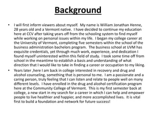 Background
• I will first inform viewers about myself. My name is William Jonathan Henne,
28 years old and a Vermont native. I have decided to continue my education
here at CCV after taking years off from the schooling system to find myself
while working on personal issues within my life. I began my college career at
the University of Vermont, completing five semesters within the school of the
business administration bachelors program. The business school at UVM has
exquisite credentials, yet through much work, experience, and dedication I
found myself uninterested within this field of study. I took some time off from
school in the meantime to establish a basis and understanding of what
direction that I would like to take in finding a career or occupation to my liking.
• Years later ,here I am back in college interested in recovery and drug and
alcohol counseling, something that is personal to me. I am a passionate and a
caring person, truly feeling that I can listen and relate to people well on many
different levels. I have enrolled in the drug and alcohol certification program
here at the Community College of Vermont. This is my first semester back at
college, a new start in my search for a career in which I can help and empower
people to live healthier and happier, and more accomplished lives. It is vital
first to build a foundation and network for future success!
 