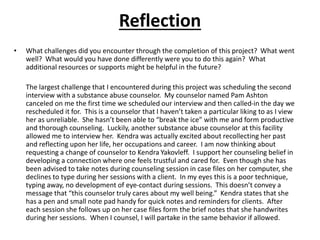 Reflection
• What challenges did you encounter through the completion of this project? What went
well? What would you have done differently were you to do this again? What
additional resources or supports might be helpful in the future?
The largest challenge that I encountered during this project was scheduling the second
interview with a substance abuse counselor. My counselor named Pam Ashton
canceled on me the first time we scheduled our interview and then called-in the day we
rescheduled it for. This is a counselor that I haven’t taken a particular liking to as I view
her as unreliable. She hasn’t been able to “break the ice” with me and form productive
and thorough counseling. Luckily, another substance abuse counselor at this facility
allowed me to interview her. Kendra was actually excited about recollecting her past
and reflecting upon her life, her occupations and career. I am now thinking about
requesting a change of counselor to Kendra Yakovleff. I support her counseling belief in
developing a connection where one feels trustful and cared for. Even though she has
been advised to take notes during counseling session in case files on her computer, she
declines to type during her sessions with a client. In my eyes this is a poor technique,
typing away, no development of eye-contact during sessions. This doesn’t convey a
message that “this counselor truly cares about my well being.” Kendra states that she
has a pen and small note pad handy for quick notes and reminders for clients. After
each session she follows up on her case files form the brief notes that she handwrites
during her sessions. When I counsel, I will partake in the same behavior if allowed.
 
