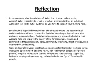 Reflection
• In your opinion, what is social work? What does it mean to be a social
worker? What characteristics, traits, or values are important for an individual
working in this field? What evidence do you have to support your thinking here?
Social work is organized by individuals and directed toward the betterment of
social conditions within a community. Social workers help solve and cope with
problems in everyday lives. Social work is a career and academic discipline that
works to help and improve the quality of life for individuals, groups, and
communities through research, policy, community organizing, direct practice, crisis
intervention, and teaching.
Traits or descriptive words that I feel are important for this field of work are caring,
intelligent, open-minded, ability to relate, non-judgmental, personable “people
person”, integrity, respectable, patient, competent, hard-working, supportive,
believe in serving and volunteering, believe in the innate “good” found within
people.
 