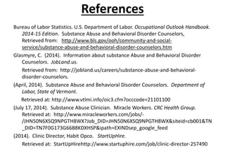 References
Bureau of Labor Statistics. U.S. Department of Labor. Occupational Outlook Handbook.
2014-15 Edition. Substance Abuse and Behavioral Disorder Counselors,
Retrieved from: http://www.bls.gov/ooh/community-and-social-
service/substance-abuse-and-behavioral-disorder-counselors.htm
Glasmyre, C. (2014). Information about substance Abuse and Behavioral Disorder
Counselors. JobLand.us.
Retrieved from: http://jobland.us/careers/substance-abuse-and-behavioral-
disorder-counselors.
(April, 2014). Substance Abuse and Behavioral Disorder Counselors. Department of
Labor, State of Vermont.
Retrieved at: http://www.vtlmi.info/oic3.cfm?occcode=21101100
(July 17, 2014). Substance Abuse Clinician. Miracle Workers. CRC Health Group.
Retrieved at: http://www.miracleworkers.com/jobs/-
/JHN50N6XSQ9NPGTH8WX?Job_DID=JHN50N6XSQ9NPGTH8WX&siteid=cb001&TN
_DID=TN7F0G173G66B8KDXHSP&ipath=EXINDsep_google_feed
(2014). Clinic Director, Habit Opco. StartUpHire.
Retrieved at: StartUpHirehttp://www.startuphire.com/job/clinic-director-257490
 