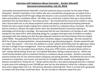 Interview with Substance Abuse Counselor : Kendra Yakovleff,
(personal communication, July 10, 2014)
I personally interviewed Kendra Yakovleff, a licensed substance abuse counselor for the state of New
Hampshire. Kendra’s inspiration is her mother who was a wonderfully caring person, an orphan from a
broken home, putting herself through college who became a very successful woman. She volunteered
often and worked as a probation officer. Her father was a world war 2 veteran that was a closet drinker
(alcoholic) that she described as a “shut down person.” She mentioned that much of her mother’s caring
side is found within her as she always wanted to work with people and dreamed of helping individuals.
Kendra has had a variety of jobs ranging from a dental assistant to a substance abuse counselor. She went
back to school as a 38 year old single mother when she attended Norwich University majoring in
psychology and minoring in sociology. She expressed that she was interested in art therapy as well. Kendra
worked for the state of N.H. while attending college for a program that kept track of children on welfare
and people with aids making sure that they get adequate treatment and immunizations that are needed
called TRACK. She graduated from Norwich with a bachelors degree in psychology. She then worked for
DCYF for 10 years monitoring families and participating in gaurdianship programs. Kendra viewed this job
as a major “eye opener”. From here she worked at a center called Crotchet Mountain for eight years where
she was in charge of case management. From my understanding this was a facility for people with brain
disabilities. Here she counseled many alcoholics, drug users, PTSD victims, and sexual abuse victims as
well. Kendra admits feeling “burnt out” at Crotchett Mountain, feeling a need to move on. Within one
month Kendra landed a job at a treatment facility as a substance abuse counselor. Kendra’s counseling
practice involves one-on-one communication and group counseling activities. She believes the one-on-one
connection is important, uses humor, and searches for strengths within people, acknowledging these
features and talents to “break the ice.” Kendra admits that this is the lowest paying job that she is retained
in quite some time making just over $34,000 per year but she also believes in what she is doing on a daily
basis and is happy where she is at. She stresses education, believing that “there is no time limit, going back
to school is the best thing I could have done. No one can take an education away from you.”
 