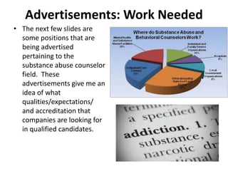 Advertisements: Work Needed
• The next few slides are
some positions that are
being advertised
pertaining to the
substance abuse counselor
field. These
advertisements give me an
idea of what
qualities/expectations/
and accreditation that
companies are looking for
in qualified candidates.
 
