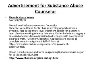 Advertisement for Substance Abuse
Counselor
• Phoenix House Keene
Posted 6/18/14
Mental Health/Substance Abuse Counselor
Phoenix House Keene Center has an exciting opportunity in a
dynamic, fast-paced multi-level treatment center for a Masters-
level clinician working towards licensure. Duties include managing a
caseload of clients from admission to discharge, with an emphasis
on group work. Fulltime w/benefits. Applicants are invited to
complete voluntary Applicant Self-ID form at
http://www.phoenixhouse.org/careers/employment-
opportunities/
Please e-mail resume and form to agooding@phoenixhouse.org or
fax to (603) 358-6527.EOE
• http://www.nhadaca.org/Job-Listings.html
 