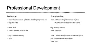Professional Development
Technical: Transferable:
• Task: Watch videos to get better at editing on premier pro Task: public speaking/ Join one of my local
• Org: YouTube churches and participate in the events
• Date: 2025 Org: Journey Orlando
• Task: Complete SEO Course Date: April 2025
• Org: LinkedIn Learning Task: Creative writing/ Join a local writing group
• 2025 Org: Florida’s writing association
Date: 2025
 