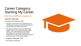 Career Category:
Starting My Career
Short term Career goal:
Immediately after Graduation 2026
• My goal is to become a entry level director or
sportscaster, focusing on gaining experience in
broadcasting and media production
• This goal is realistic if i focus on developing
relevant skills such as public speaking, video
editing, and understanding live broadcast
technology. You could also network with
professionals in the industry and gain hands-on
experience with smaller media outlets
• Long term career goal: (2038)
• Be a director at PGA Golf
 