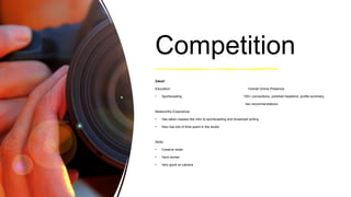 Competition
Zakari
Education: Overall Online Presence:
• Sportscasting 100+ connections, polished headshot, profile summary,
two recommendations
Noteworthy Experience:
• Has taken classes like intro to sportscasting and broadcast writing
• Also has lots of time spent in the studio
Skills:
• Creative writer
• Hard worker
• Very good on camera
 