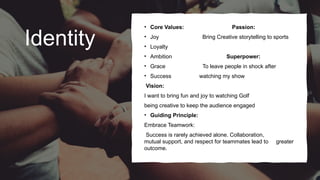 Identity
• Core Values: Passion:
• Joy Bring Creative storytelling to sports
• Loyalty
• Ambition Superpower:
• Grace To leave people in shock after
• Success watching my show
Vision:
I want to bring fun and joy to watching Golf
being creative to keep the audience engaged
• Guiding Principle:
Embrace Teamwork:
Success is rarely achieved alone. Collaboration,
mutual support, and respect for teammates lead to greater
outcome.
 