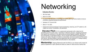 Networking
Industry Events:
• SBJ Tech week
• March 4-6, 2025
• Focuses on the intersection of technology and sports, gathering industry leaders to discuss
innovations impacting business and performance
• Sportspro OTT Summit USA
• March 17-18, 2025
• Explores the evolving landscape of sports broadcasting, streaming, and OTT platforms, with
insights into content, monetization, and distribution.
Elevator Pitch: Hi I'm a passionate sportscaster with a deep love for
storytelling and the sports world. I specialize in delivering dynamic, engaging broadcasts
that capture the excitement of the game while providing insightful analysis. Whether it’s
live commentary or post-game reports, I aim to connect with viewers by bringing them
closer to the action. My goal is to deliver a memorable, immersive experience that excites
and informs, all while building a strong relationship with the audience. I’m always looking
for opportunities to bring my skills and enthusiasm to new projects.
Mentorship: Seeking Retirement with the PGA as a pro director with at least 20
years of experience in golf; Uphold and share my views on Jesus and be a family man.
 
