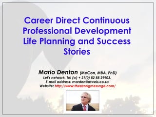  
Career Direct Continuous
Professional Development
Life Planning and Success
Stories
Mario Denton (MeCon, MBA, PhD)
Let's network. Tel (w) + 27(0) 82 88 29903.
E-mail address: marden@mweb.co.za
Website: http://www.thestrongmessage.com/

 