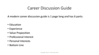 Career Discussion Guide
A modern career discussion guide is 1 page long and has 6 parts:
• Education
• Experience
• Value Proposition
• Professional Interest
• Personal Interests
• Bottom Line
Copyright Tony D. Thelen May 2022
 