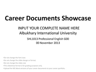 Career Documents Showcase
INPUT YOUR COMPLETE NAME HERE
Albukhary International University
SHL1013 Professional English G00
00 November 2013

•Do not change the font sizes
•Do not change the slides design or format.
•Do not change the slides size
•This slideshow format is for grading purposes only.
•Upload the MS Word versions of your career documents to your career portfolio.

 