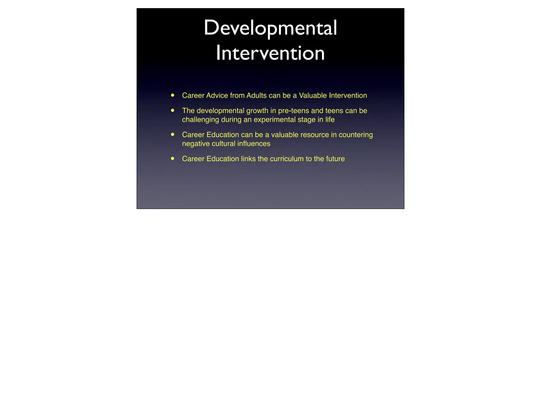 Developmental
           Intervention
•   Career Advice from Adults can be a Valuable Intervention

•   The developmental growth in pre-teens and teens can be
    challenging during an experimental stage in life

•   Career Education can be a valuable resource in countering
    negative cultural inﬂuences

•   Career Education links the curriculum to the future
 