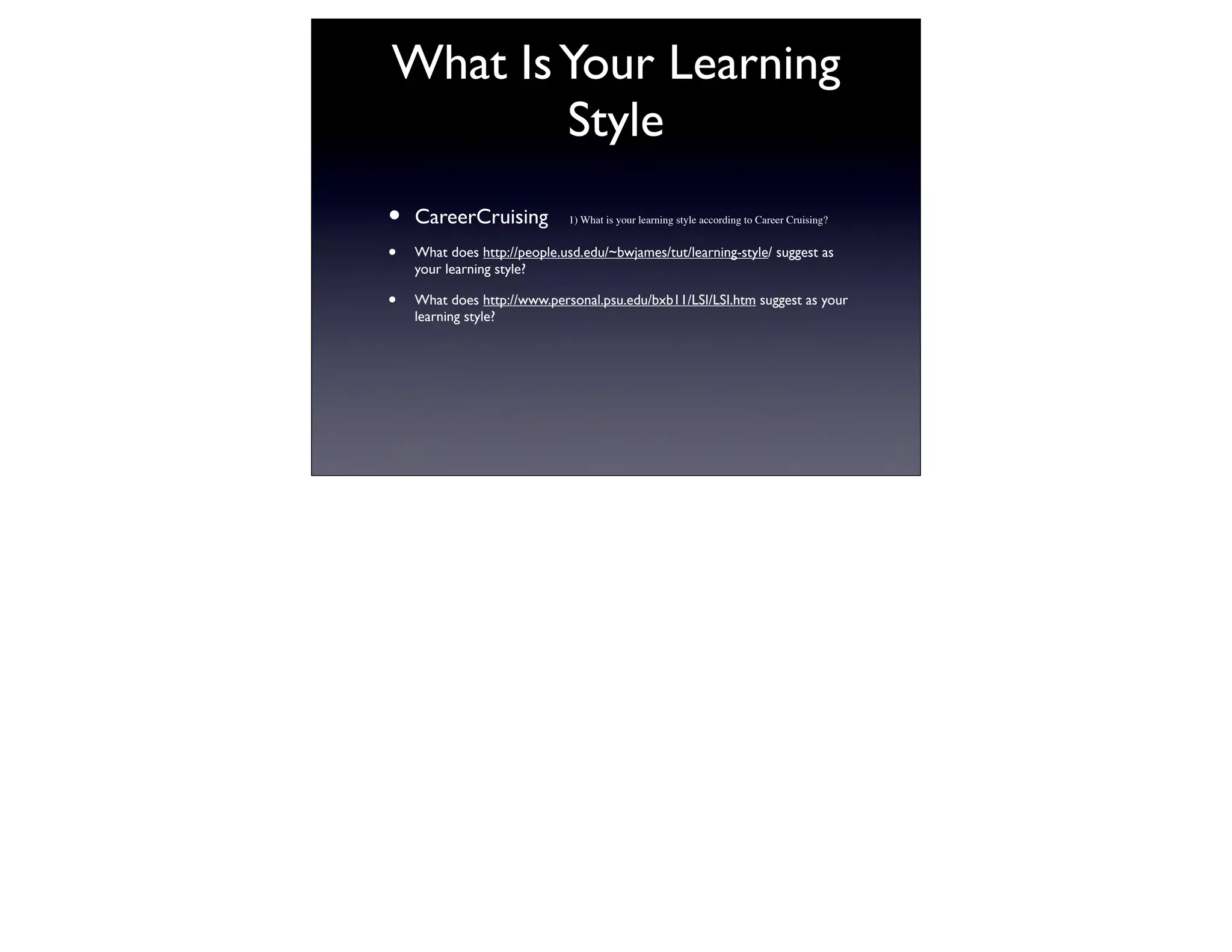 What Is Your Learning
        Style
•   CareerCruising            1) What is your learning style according to Career Cruising?


•   What does http://people.usd.edu/~bwjames/tut/learning-style/ suggest as
    your learning style?

•   What does http://www.personal.psu.edu/bxb11/LSI/LSI.htm suggest as your
    learning style?
 