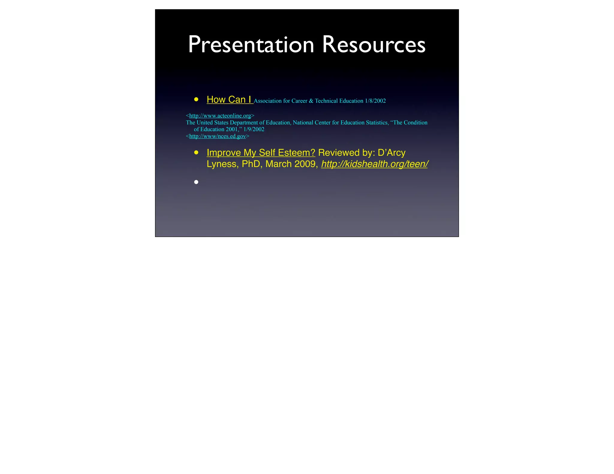 Presentation Resources

   •    How Can I Association for Career & Technical Education 1/8/2002
<http://www.acteonline.org>
The United States Department of Education, National Center for Education Statistics, “The Condition
   of Education 2001,” 1/9/2002
<http://www/nces.ed.gov>


   •    Improve My Self Esteem? Reviewed by: DʼArcy
        Lyness, PhD, March 2009, http://kidshealth.org/teen/

   •
 