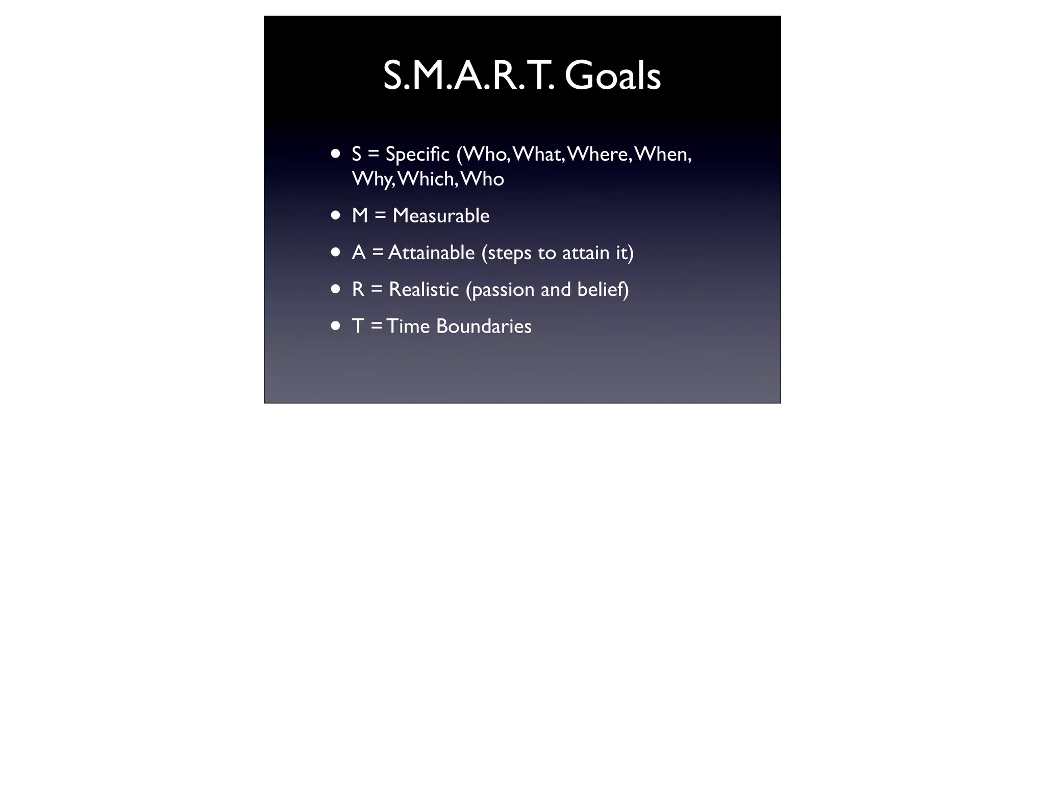 S.M.A.R.T. Goals
• S = Speciﬁc (Who, What, Where, When,
  Why, Which, Who
• M = Measurable
• A = Attainable (steps to attain it)
• R = Realistic (passion and belief)
• T = Time Boundaries
 