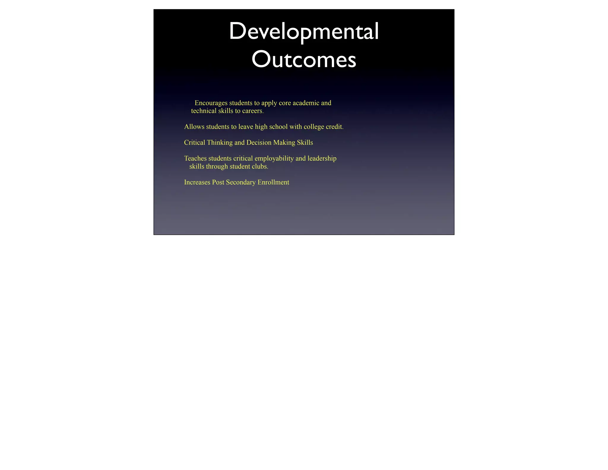 Developmental
                Outcomes
    Encourages students to apply core academic and
  technical skills to careers.

Allows students to leave high school with college credit.

Critical Thinking and Decision Making Skills

Teaches students critical employability and leadership
 skills through student clubs.

Increases Post Secondary Enrollment
 