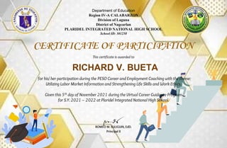 Department of Education
Region IV-A CALABARZON
Division of Laguna
District of Nagcarlan
PLARIDEL INTEGRATED NATIONAL HIGH SCHOOL
School ID: 301258
CERTIFICATE OF PARTICIPATION
This certificate is awarded to
for his/ her participation during the PESO Career and Employment Coaching with the theme:
Utilizing Labor Market Information and Strengthening Life Skills and Work Ethics.
Given this 5th day of November 2021 during the Virtual Career Guidance Program
for S.Y. 2021 – 2022 at Plaridel Integrated National High School.
ROMEO M. SULIGUIN, EdD.
Principal II
RICHARD V. BUETA
 