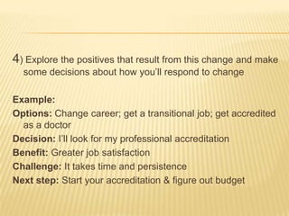 4) Explore the positives that result from this change and make
  some decisions about how you’ll respond to change

Example:
Options: Change career; get a transitional job; get accredited
  as a doctor
Decision: I’ll look for my professional accreditation
Benefit: Greater job satisfaction
Challenge: It takes time and persistence
Next step: Start your accreditation & figure out budget
 