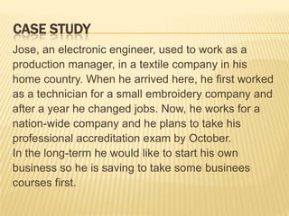 CASE STUDY
Jose, an electronic engineer, used to work as a
production manager, in a textile company in his
home country. When he arrived here, he first worked
as a technician for a small embroidery company and
after a year he changed jobs. Now, he works for a
nation-wide company and he plans to take his
professional accreditation exam by October.
In the long-term he would like to start his own
business so he is saving to take some businees
courses first.
 