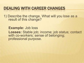 DEALING WITH CAREER CHANGES
1) Describe the change. What will you lose as a
   result of this change?

   Example: Job loss
   Losses: Stable job; income; job status; contact
   with co-workers; sense of belonging;
   professional purpose.
 