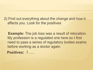 2) Find out everything about the change and how it
  affects you. Look for the positives

  Example: The job loss was a result of relocation.
  My profession is a regulated one here so I first
  need to pass a series of regulatory bodies exams
  before working as a doctor again.
 Positives: I ….
 