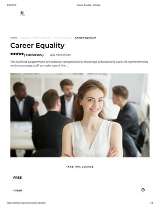 9/24/2019 Career Equality - Edukite
https://edukite.org/course/career-equality/ 1/8
HOME / COURSE / EMPLOYABILITY / VIDEO COURSE / CAREER EQUALITY
Career Equality
( 9 REVIEWS ) 496 STUDENTS
The Nuf eld Department of Medicine recognizes the challenge of balancing work-life commitments
and encourages staff to make use of the …

FREE
1 YEAR
TAKE THIS COURSE
 